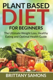 Plant Based Diet For Beginners : The Ultimate Weight Loss, Healthy Eating and Optimal Health Guide