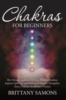 Chakras For Beginners : The Ultimate Guide on How to Balance Chakras, Improve Spiritual and Emotional Health, Strengthen Aura, Chakras Meditation Practice