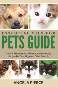 Essential Oils For Pets Guide : Natural Remedies and Ailments, Aromatherapy Recipes For Cats, Dogs and Other Animals