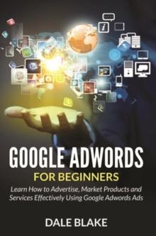 Google Adwords For Beginners : Learn How to Advertise, Market Products and Services Effectively Using Google Adwords Ads