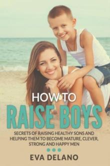 How to Raise Boys : Secrets of Raising Healthy Sons and Helping Them to Become Mature, Clever, Strong and Happy Men