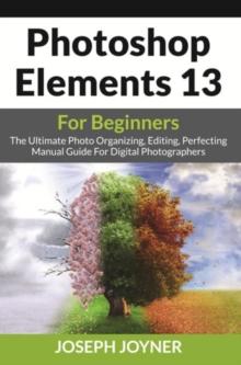 Photoshop Elements 13 For Beginners : The Ultimate Photo Organizing, Editing, Perfecting Manual Guide For Digital Photographers