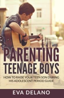 Parenting Teenage Boys : How to Raise Your Teen Son During His Adolescent Period Guide