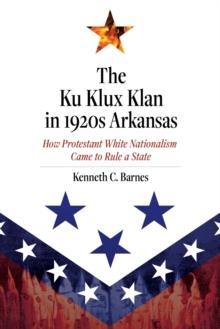 The Ku Klux Klan in 1920s Arkansas : How Protestant White Nationalism Came to Rule a State