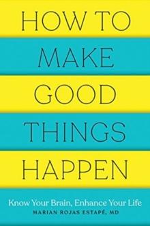 How to Make Good Things Happen : Know Your Brain, Enhance Your Life