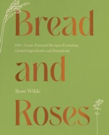 Bread and Roses : 100+ Grain Forward Recipes featuring Global Ingredients and Botanicals