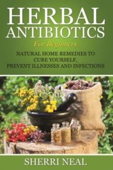 Herbal Antibiotics For Beginners : Natural Home Remedies to Cure Yourself, Prevent Illnesses and Infections