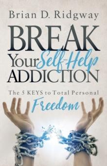 Break Your Self Help Addiction : The 5 Keys to Total Personal Freedom