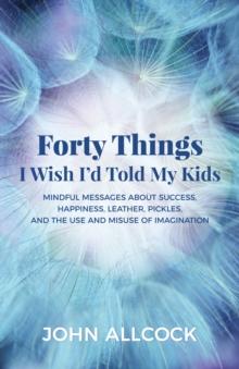 Forty Things I Wish I'd Told My Kids : Mindful Messages About Success, Happiness, Leather, Pickles, and the Use and Misuse of Imagination