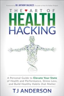 The Art of Health Hacking : A Personal Guide to Elevate Your State of Health and Performance, Stress Less, and Build Healthy Habits that Matter