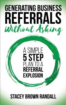 Generating Business Referrals Without Asking : A Simple 5 Step Plan to a Referral Explosion