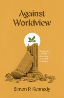 Against Worldview : Reimagining Christian Formation as Growth in Wisdom