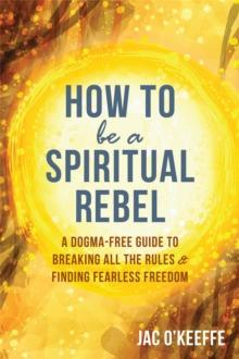 How to Be a Spiritual Rebel : A Dogma-Free Guide to Breaking All the Rules and Finding Fearless Freedom