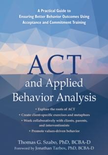 ACT and Applied Behavior Analysis : A Practical Guide to Ensuring Better Behavior Outcomes Using Acceptance and Commitment Training