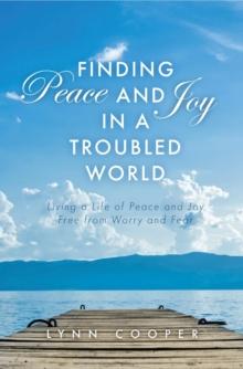 Finding Peace and Joy in a Troubled World : Living a Life of Peace and Joy Free from Worry and Fear