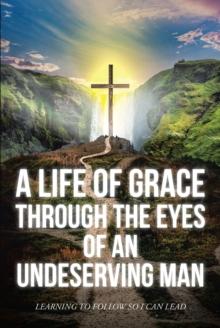 A Life Of Grace Through The Eyes Of An Undeserving Man : Learning To Follow So I Can Lead