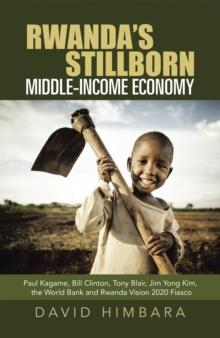 Rwanda's Stillborn Middle-Income Economy : Paul Kagame, Bill Clinton, Tony Blair, Jim Yong Kim, the World Bank and Rwanda Vision 2020 Fiasco