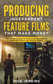 Producing Independent Feature Films That Make Money : The Ultimate Guide to Producing Independent Films for Profit and Passive Income