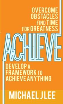 Achieve : Overcome Obstacles. Find Time for Greatness. Develop a Framework to Achieve Anything.