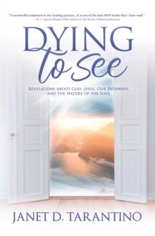 Dying to See : Revelations About God, Jesus, Our Pathways, and The Nature of the Soul