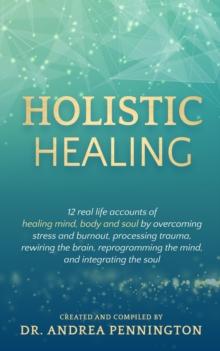 Holistic Healing : 12 real life accounts of healing mind, body and soul by overcoming stress and burnout, processing trauma, rewiring the brain, reprogramming the mind, and integrating the soul