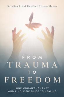 From Trauma to Freedom : One Woman's Journey and a Holistic Guide for Healing