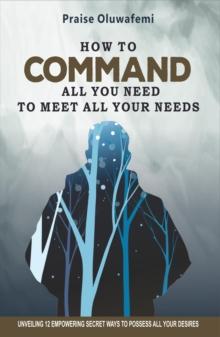 HOW TO COMMAND ALL YOU NEED TO MEET ALL YOUR NEEDS : Unveiling 12 Empowering Secret Ways To Possess All Your Desires