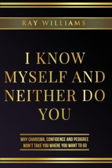 I Know Myself and Neither Do You : Why Charisma, Confidence and Pedigree Won't Take You Where You Want To Go