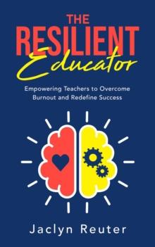 The Resilient Educator : Empowering Teachers To Overcome Burnout and Redefine Success