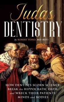 Judas Dentistry  How Dentists Scorn Science, Break the Hippocratic Oath, and Wreck Their Patients' Minds and Bodies