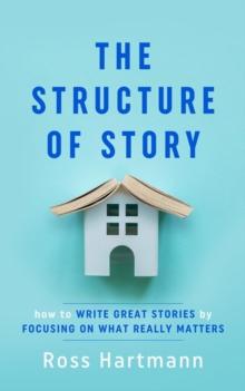 The Structure of Story : How to Write Great Stories by Focusing on What Really Matters