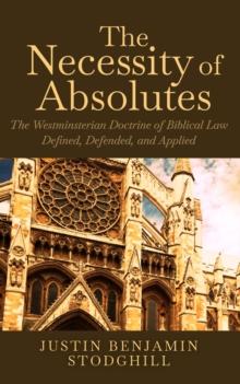 The Necessity of Absolutes : The Westminsterian Doctrine of Biblical Law Defined, Defended, and Applied