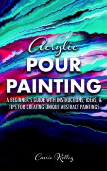 Acrylic Pour Painting: A Beginner's Guide with Instructions, Ideas, and Tips for Creating Unique Abstract Paintings