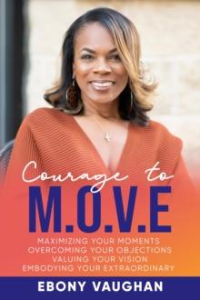 Courage to M.O.V.E. : Maximizing Your Moments  Overcoming Your Objections  Valuing Your Vision  Embodying Your Extraordinary