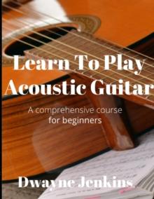 Learn To Play Acoustic Guitar : A comprehensive course for beginners