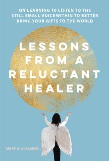 Lessons from a Reluctant Healer : On Learning to Listen to that Still Small Voice Within to Better Bring Your Gifts to the World