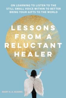 Lessons from a Reluctant Healer : On Learning to Listen to that Still Small Voice Within to Better Bring Your Gifts to the World