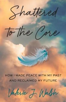 Shattered to the Core : How I Made Peace with My Past and Reclaimed My Future