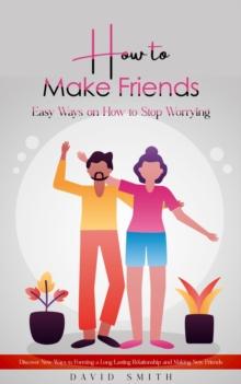 How to Make Friends : Easy Ways on How to Stop Worrying (Discover New Ways to Forming a Long Lasting Relationship and Making New Friends)