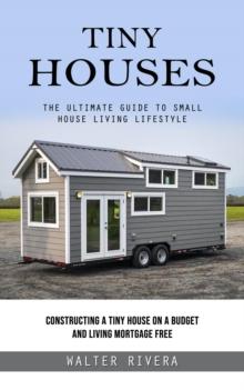 Tiny Houses : The Ultimate Guide to Small House Living Lifestyle (Constructing a Tiny House on a Budget and Living Mortgage Free)