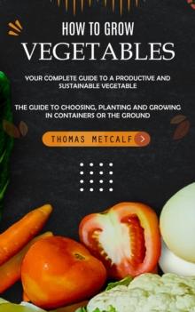 How to Grow Vegetables : Your Complete Guide to a Productive and Sustainable Vegetable (The Guide to Choosing, Planting and Growing in Containers or the Ground)