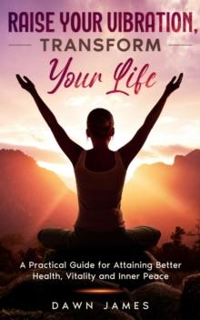 Raise Your Vibration, Transform Your Life : A Practical Guide for Attaining Better Health, Vitality and Inner Peace