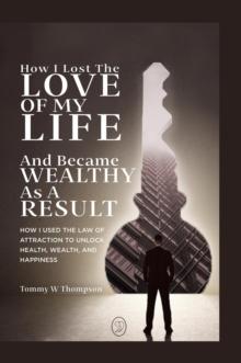 How I Lost the Love of My Life and Became Wealthy as a Result : How I Used the Law of Attraction to Unlock Health, Wealth, and Happiness