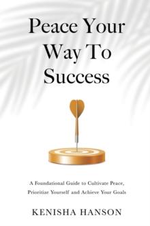 Peace Your Way to Success : A foundational guide to cultivate peace, prioritize yourself and achieve your goals