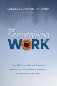 Reimagining WORK : From Suffering at Work to Creating a More Loving, Compassionate, Abundant, and Spiritually Aligned Life