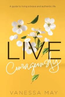 Live Courageously : A guide to living a brave and authentic life