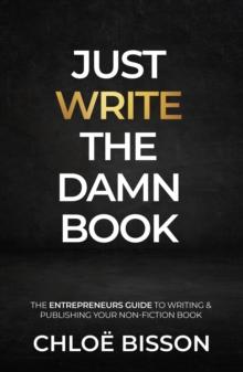 Just Write The Damn Book : The Entrepreneur's Guide to Writing and Publishing Your Non-Fiction Book