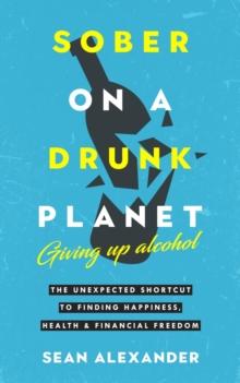 Sober On A Drunk Planet : Giving Up Alcohol. The Unexpected Shortcut To Finding Happiness, Health and Financial Freedom