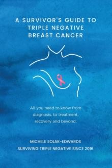 A Survivor's Guide to Triple Negative Breast Cancer : All you need to know from diagnosis, to treatment, recovery and beyond