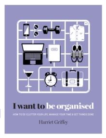 I Want to Be Organised : How to De-clutter, Manage Your Time & Get Things Done